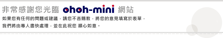 非常感謝您光臨ohoh-mini網站。如果您有任何的問題建議，請您不吝賜教，獎您的意見填寫於表單，我們將由專人盡快處理，並在此祝您順心如意。